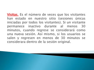 Visitas. Es el número de veces que los visitantes
han estado en nuestro sitio (sesiones únicas
iniciadas por todos los visitantes). Si un visitante
permanece inactivo durante al menos 30
minutos, cuando regrese se considerará como
una nueva sesión. Así mismo, si los usuarios se
salen y regresen en menos de 30 minutos se
considerara dentro de la sesión original.
 