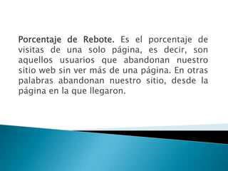 Porcentaje de Rebote. Es el porcentaje de
visitas de una solo página, es decir, son
aquellos usuarios que abandonan nuestro
sitio web sin ver más de una página. En otras
palabras abandonan nuestro sitio, desde la
página en la que llegaron.
 