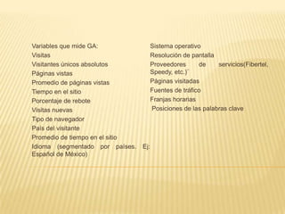 Variables que mide GA:                 Sistema operativo
Visitas                                Resolución de pantalla
Visitantes únicos absolutos            Proveedores      de    servicios(Fibertel,
Páginas vistas                         Speedy, etc.)¨
Promedio de páginas vistas             Páginas visitadas
Tiempo en el sitio                     Fuentes de tráfico
Porcentaje de rebote                   Franjas horarias
Visitas nuevas                         Posiciones de las palabras clave
Tipo de navegador
País del visitante
Promedio de tiempo en el sitio
Idioma (segmentado por países.   Ej:
Español de México)
 