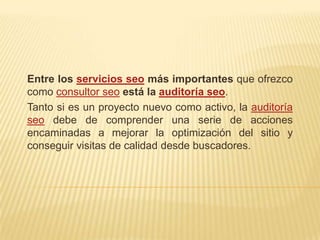 Entre los servicios seo más importantes que ofrezco
como consultor seo está la auditoría seo.
Tanto si es un proyecto nuevo como activo, la auditoría
seo debe de comprender una serie de acciones
encaminadas a mejorar la optimización del sitio y
conseguir visitas de calidad desde buscadores.
 