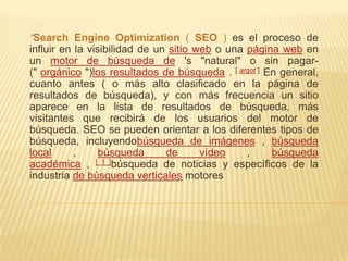 “Search Engine Optimization ( SEO ) es el proceso de
influir en la visibilidad de un sitio web o una página web en
un motor de búsqueda de 's "natural" o sin pagar-
(" orgánico ")los resultados de búsqueda . [ argot ] En general,
cuanto antes ( o más alto clasificado en la página de
resultados de búsqueda), y con más frecuencia un sitio
aparece en la lista de resultados de búsqueda, más
visitantes que recibirá de los usuarios del motor de
búsqueda. SEO se pueden orientar a los diferentes tipos de
búsqueda, incluyendobúsqueda de imágenes , búsqueda
local      ,     búsqueda      de      vídeo    ,     búsqueda
académica , [ 1 ]búsqueda de noticias y específicos de la
industria de búsqueda verticales motores
 
