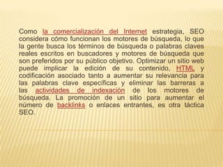 Como la comercialización del Internet estrategia, SEO
considera cómo funcionan los motores de búsqueda, lo que
la gente busca los términos de búsqueda o palabras claves
reales escritos en buscadores y motores de búsqueda que
son preferidos por su público objetivo. Optimizar un sitio web
puede implicar la edición de su contenido, HTML y
codificación asociado tanto a aumentar su relevancia para
las palabras clave específicas y eliminar las barreras a
las actividades de indexación de los motores de
búsqueda. La promoción de un sitio para aumentar el
número de backlinks o enlaces entrantes, es otra táctica
SEO.
 