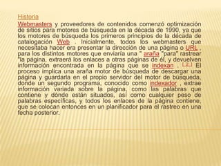 Historia
Webmasters y proveedores de contenidos comenzó optimización
de sitios para motores de búsqueda en la década de 1990, ya que
los motores de búsqueda los primeros principios de la década de
catalogación Web . Inicialmente, todos los webmasters que
necesitaba hacer era presentar la dirección de una página o URL ,
para los distintos motores que enviaría una " araña "para" rastrear
"la página, extraerá los enlaces a otras páginas de él, y devuelven
información encontrada en la página que se indexan . [ 2 ] El
proceso implica una araña motor de búsqueda de descargar una
página y guardarla en el propio servidor del motor de búsqueda,
donde un segundo programa, conocido como indexador , extrae
información variada sobre la página, como las palabras que
contiene y dónde están situados, así como cualquier peso de
palabras específicas, y todos los enlaces de la página contiene,
que se colocan entonces en un planificador para el rastreo en una
fecha posterior.
 