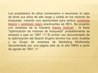 Los propietarios de sitios comenzaron a reconocer el valor
de tener sus sitios de alto rango y visible en los motores de
búsqueda, creando una oportunidad para ambos sombrero
blanco y sombrero negro practicantes de SEO. De acuerdo
con analistas de la industria Danny Sullivan , la frase
"optimización de motores de búsqueda" probablemente se
empezó a usar en 1997. [ 3 ] El primer uso documentado de
la optimización del Search Engine término fue John Audette
y su Grupo de empresa de Marketing Multimedia
documentada por una página web de el sitio MMG a partir
de agosto de 1997. [ 4 ]
 