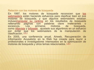 Relación con los motores de búsqueda
En 1997, los motores de búsqueda reconocen que los
webmasters están haciendo esfuerzos para clasificar bien en sus
motores de búsqueda, y que algunos webmasters estaban
inclusomanipular su ranking en los resultados de búsqueda
rellenando páginas con palabras clave irrelevantes o
excesivos.        Los  primeros      motores     de     búsqueda,
como Altavista y Infoseek , ajustado sus algoritmos en un esfuerzo
por evitar que los webmasters de la manipulación de
clasificación. [ 21 ]
En 2005, una conferencia anual, Airweb, Recuperación de
Información Acusatorio en la Web fue creada para reunir a
profesionales e investigadores interesados ​en la optimización de
motores de búsqueda y otros temas relacionados. [ 22 ]
 