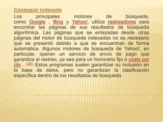Conseguir indexado
Los           principales    motores        de       búsqueda,
como Google , Bing y Yahoo!, utiliza rastreadores para
encontrar las páginas de sus resultados de búsqueda
algorítmica. Las páginas que se enlazadas desde otras
páginas del motor de búsqueda indexadas no es necesario
que se presentó debido a que se encuentran de forma
automática. Algunos motores de búsqueda de Yahoo!, en
particular, operan un servicio de envío de pago que
garantiza el rastreo, ya sea para un honorario fijo o coste por
clic . [ 29 ] Estos programas suelen garantizar su inclusión en
la base de datos, pero no garantizan la clasificación
específica dentro de los resultados de búsqueda.
 