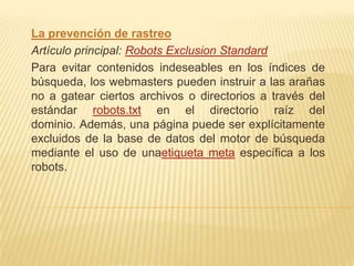 La prevención de rastreo
Artículo principal: Robots Exclusion Standard
Para evitar contenidos indeseables en los índices de
búsqueda, los webmasters pueden instruir a las arañas
no a gatear ciertos archivos o directorios a través del
estándar robots.txt en el directorio raíz del
dominio. Además, una página puede ser explícitamente
excluidos de la base de datos del motor de búsqueda
mediante el uso de unaetiqueta meta específica a los
robots.
 