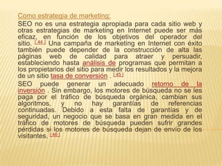 Como estrategia de marketing:
SEO no es una estrategia apropiada para cada sitio web y
otras estrategias de marketing en Internet puede ser más
eficaz, en función de los objetivos del operador del
sitio. [ 44 ] Una campaña de marketing en Internet con éxito
también puede depender de la construcción de alta las
páginas web de calidad para atraer y persuadir,
estableciendo hasta análisis de programas que permitan a
los propietarios del sitio para medir los resultados y la mejora
de un sitio tasa de conversión . [ 45 ]
SEO puede generar un adecuado retorno de la
inversión . Sin embargo, los motores de búsqueda no se les
paga por el tráfico de búsqueda orgánica, cambian sus
algoritmos, y no hay garantías de referencias
continuadas. Debido a esta falta de garantías y de
seguridad, un negocio que se basa en gran medida en el
tráfico de motores de búsqueda pueden sufrir grandes
pérdidas si los motores de búsqueda dejan de envío de los
visitantes. [ 46 ]
 