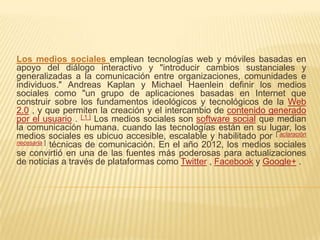 Los medios sociales emplean tecnologías web y móviles basadas en
apoyo del diálogo interactivo y "introducir cambios sustanciales y
generalizadas a la comunicación entre organizaciones, comunidades e
individuos." Andreas Kaplan y Michael Haenlein definir los medios
sociales como "un grupo de aplicaciones basadas en Internet que
construir sobre los fundamentos ideológicos y tecnológicos de la Web
2.0 , y que permiten la creación y el intercambio de contenido generado
por el usuario . [ 1 ] Los medios sociales son software social que median
la comunicación humana. cuando las tecnologías están en su lugar, los
medios sociales es ubicuo accesible, escalable y habilitado por [ aclaración
necesaria ] técnicas de comunicación. En el año 2012, los medios sociales
se convirtió en una de las fuentes más poderosas para actualizaciones
de noticias a través de plataformas como Twitter , Facebook y Google+ .
 