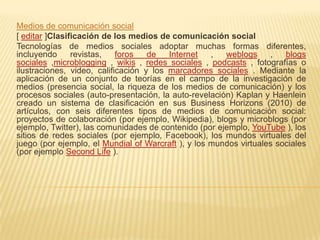 Medios de comunicación social
[ editar ]Clasificación de los medios de comunicación social
Tecnologías de medios sociales adoptar muchas formas diferentes,
incluyendo      revistas,   foros   de   Internet   ,  weblogs     ,   blogs
sociales ,microblogging , wikis , redes sociales , podcasts , fotografías o
ilustraciones, video, calificación y los marcadores sociales . Mediante la
aplicación de un conjunto de teorías en el campo de la investigación de
medios (presencia social, la riqueza de los medios de comunicación) y los
procesos sociales (auto-presentación, la auto-revelación) Kaplan y Haenlein
creado un sistema de clasificación en sus Business Horizons (2010) de
artículos, con seis diferentes tipos de medios de comunicación social:
proyectos de colaboración (por ejemplo, Wikipedia), blogs y microblogs (por
ejemplo, Twitter), las comunidades de contenido (por ejemplo, YouTube ), los
sitios de redes sociales (por ejemplo, Facebook), los mundos virtuales del
juego (por ejemplo, el Mundial of Warcraft ), y los mundos virtuales sociales
(por ejemplo Second Life ).
 