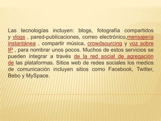 Las tecnologías incluyen: blogs, fotografía compartidos
y vlogs , pared-publicaciones, correo electrónico,mensajería
instantánea , compartir música, crowdsourcing y voz sobre
IP , para nombrar unos pocos. Muchos de estos servicios se
pueden integrar a través de la red social de agregación
de las plataformas. Sitios web de redes sociales los medios
de comunicación incluyen sitios como Facebook, Twitter,
Bebo y MySpace.
 