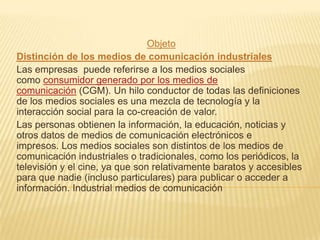 Objeto
Distinción de los medios de comunicación industriales
Las empresas puede referirse a los medios sociales
como consumidor generado por los medios de
comunicación (CGM). Un hilo conductor de todas las definiciones
de los medios sociales es una mezcla de tecnología y la
interacción social para la co-creación de valor.
Las personas obtienen la información, la educación, noticias y
otros datos de medios de comunicación electrónicos e
impresos. Los medios sociales son distintos de los medios de
comunicación industriales o tradicionales, como los periódicos, la
televisión y el cine, ya que son relativamente baratos y accesibles
para que nadie (incluso particulares) para publicar o acceder a
información. Industrial medios de comunicación
 