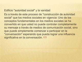 Edificio "autoridad social" y la vanidad
Es a través de este proceso de "construcción de autoridad
social" que los medios sociales en vigencia: Uno de los
conceptos fundamentales en los medios sociales se ha
convertido en que usted no puede controlar completamente
su mensaje a través de medios de comunicación social, sino
que puede simplemente comenzar a participar en la
"conversación" esperando que pueda lograr una influencia
significativa en la conversación. [ 7 ]
 
