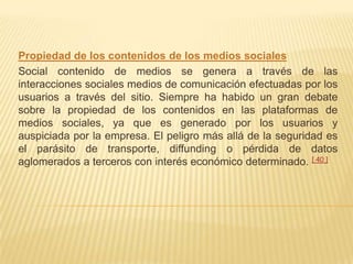 Propiedad de los contenidos de los medios sociales
Social contenido de medios se genera a través de las
interacciones sociales medios de comunicación efectuadas por los
usuarios a través del sitio. Siempre ha habido un gran debate
sobre la propiedad de los contenidos en las plataformas de
medios sociales, ya que es generado por los usuarios y
auspiciada por la empresa. El peligro más allá de la seguridad es
el parásito de transporte, diffunding o pérdida de datos
aglomerados a terceros con interés económico determinado. [ 40 ]
 