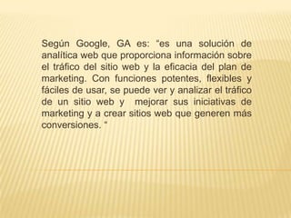 Según Google, GA es: “es una solución de
analítica web que proporciona información sobre
el tráfico del sitio web y la eficacia del plan de
marketing. Con funciones potentes, flexibles y
fáciles de usar, se puede ver y analizar el tráfico
de un sitio web y mejorar sus iniciativas de
marketing y a crear sitios web que generen más
conversiones. “
 