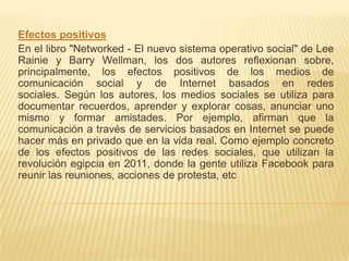 Efectos positivos
En el libro "Networked - El nuevo sistema operativo social" de Lee
Rainie y Barry Wellman, los dos autores reflexionan sobre,
principalmente, los efectos positivos de los medios de
comunicación social y de Internet basados ​en redes
sociales. Según los autores, los medios sociales se utiliza para
documentar recuerdos, aprender y explorar cosas, anunciar uno
mismo y formar amistades. Por ejemplo, afirman que la
comunicación a través de servicios basados ​en Internet se puede
hacer más en privado que en la vida real. Como ejemplo concreto
de los efectos positivos de las redes sociales, que utilizan la
revolución egipcia en 2011, donde la gente utiliza Facebook para
reunir las reuniones, acciones de protesta, etc
 