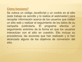 Cómo funciona?
Se coloca un código JavaScript y un cookie en el sitio
(este trabajo es sencillo y lo realiza el webmaster) para
recopilar información acerca de los usuarios que visitan
un sitio web y realizar el seguimiento de los datos de su
campaña publicitaria. El programa efectúa un
seguimiento anónimo de la forma en que los usuarios
interactúan con el sitio en cuestión. Ello incluye su
procedencia, las acciones que han realizado y si han
alcanzado alguno de los objetivos de conversión del
sitio.
.
 