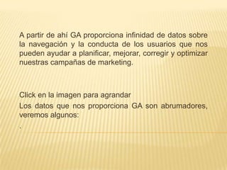 A partir de ahí GA proporciona infinidad de datos sobre
la navegación y la conducta de los usuarios que nos
pueden ayudar a planificar, mejorar, corregir y optimizar
nuestras campañas de marketing.



Click en la imagen para agrandar
Los datos que nos proporciona GA son abrumadores,
veremos algunos:
.
 