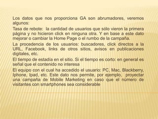 Los datos que nos proporciona GA son abrumadores, veremos
algunos:
Tasa de rebote: la cantidad de usuarios que sólo vieron la primera
página y no hicieron click en ninguna otra. Y en base a este dato
mejorar o cambiar la Home Page o el rumbo de la campaña.
La procedencia de los usuarios: buscadores, click directos a la
URL, Facebook, links de otros sitios, avisos en publicaciones
digitales, etc.
El tiempo de estadía en el sitio. Si el tiempo es corto: en general es
señal que el contenido no interesa
El equipo con el cual ha accedido el usuario: PC, Mac, Blackberry,
Iphone, Ipad, etc. Este dato nos permite, por ejemplo, proyectar
una campaña de Mobile Marketing en caso que el número de
visitantes con smartphones sea considerable
 