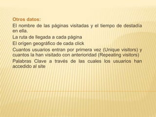 Otros datos:
El nombre de las páginas visitadas y el tiempo de destadía
en ella.
La ruta de llegada a cada página
El orígen geográfico de cada click
Cuantos usuarios entran por primera vez (Unique visitors) y
cuantos la han visitado con anterioridad (Repeating visitors)
Palabras Clave a través de las cuales los usuarios han
accedido al site
 