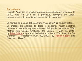 En resúmen:
 Google Analytics es una herramienta de medición de variables de
tráfico que se basa en 3 procesos, recogida de datos,
procesamiento de los mismos y creación de informes.

El nombre de no nos debe confundir ya que GA no analiza datos.
El proceso de análisis de datos lo debemos hacer nosotros
mismos y para ello hay una extensa bibliografía. (Advanced Web
Metrics with Google Analytics, 2nd Edition – (Mar. 15, 2010)
by Brian Clifton - y para los iniciados en el tema: Web Analytics For
Dummies – Paperback (Apr. 30, 2007) by Pedro Sostre and
Jennifer LeClaire)
 