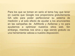 Para los que se toman en serio el tema hay que tener
en cuenta que Google nos proporciona gratuitamente
GA sólo para poder perfeccionar su sistema de
medición y al solo efecto de ayudar a los anunciantes
en las campañas de AdWords y AsSense y no para
ayudarnos a optimizar nuestros sitios web. Sin
embargo, mientras nos sirva y siga siendo gratuito es
una herramienta valiosa a nuestra disposición.
 