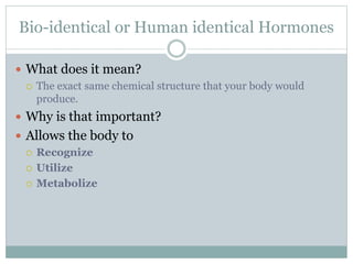 Bio-identical or Human identical Hormones
 What does it mean?
 The exact same chemical structure that your body would
produce.
 Why is that important?
 Allows the body to
 Recognize
 Utilize
 Metabolize
 
