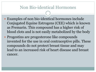 Non Bio-identical Hormones
 Examples of non bio-identical hormones include
Conjugated Equine Estrogens (CEE) which is known
as Premarin. This compound has a higher risk of
blood clots and is not easily metabolized by the body
 Progestins are progesterone like compounds
invented for the use in oral contraceptive pills. These
compounds do not protect breast tissue and may
lead to an increased risk of heart disease and breast
cancer.
 