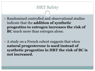HRT Safety
 Randomized controlled and observational studies
indicate that the addition of synthetic
progestins to estrogen increases the risk of
BC much more than estrogen alone.
 A study on a French cohort suggests that when
natural progesterone is used instead of
synthetic progestins in HRT the risk of BC is
not increased.
 