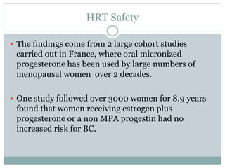 HRT Safety
 The findings come from 2 large cohort studies
carried out in France, where oral micronized
progesterone has been used by large numbers of
menopausal women over 2 decades.
 One study followed over 3000 women for 8.9 years
found that women receiving estrogen plus
progesterone or a non MPA progestin had no
increased risk for BC.
 