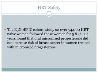 HRT Safety
 The E3N0EPIC cohort study on over 54,000 HRT
naïve women followed these women for 5.8+/- 2.4
years found that oral micronized progesterone did
not increase risk of breast cancer in women treated
with micronized progesterone.
 
