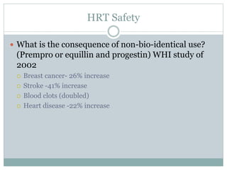 HRT Safety
 What is the consequence of non-bio-identical use?
(Prempro or equillin and progestin) WHI study of
2002
 Breast cancer- 26% increase
 Stroke -41% increase
 Blood clots (doubled)
 Heart disease -22% increase
 