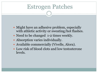 Estrogen Patches
 Might have an adhesive problem, especially
with athletic activity or sweating/hot flashes.
 Need to be changed 1-2 times weekly.
 Absorption varies individually.
 Available commercially (Vivelle, Alora).
 Low risk of blood clots and low testosterone
levels.
 