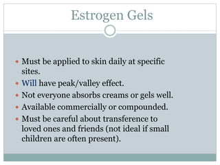 Estrogen Gels
 Must be applied to skin daily at specific
sites.
 Will have peak/valley effect.
 Not everyone absorbs creams or gels well.
 Available commercially or compounded.
 Must be careful about transference to
loved ones and friends (not ideal if small
children are often present).
 