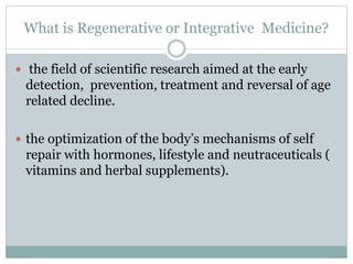 What is Regenerative or Integrative Medicine?
 the field of scientific research aimed at the early
detection, prevention, treatment and reversal of age
related decline.
 the optimization of the body’s mechanisms of self
repair with hormones, lifestyle and neutraceuticals (
vitamins and herbal supplements).
 