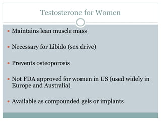 Testosterone for Women
 Maintains lean muscle mass
 Necessary for Libido (sex drive)
 Prevents osteoporosis
 Not FDA approved for women in US (used widely in
Europe and Australia)
 Available as compounded gels or implants
 