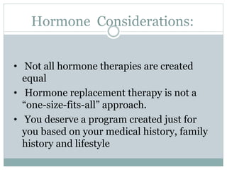 Hormone Considerations:
• Not all hormone therapies are created
equal
• Hormone replacement therapy is not a
“one-size-fits-all” approach.
• You deserve a program created just for
you based on your medical history, family
history and lifestyle
 
