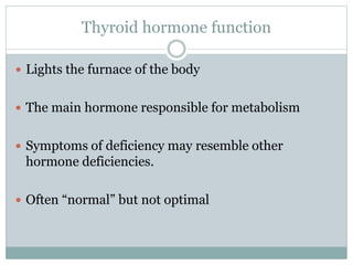 Thyroid hormone function
 Lights the furnace of the body
 The main hormone responsible for metabolism
 Symptoms of deficiency may resemble other
hormone deficiencies.
 Often “normal” but not optimal
 