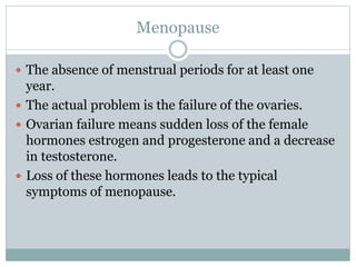 Menopause
 The absence of menstrual periods for at least one
year.
 The actual problem is the failure of the ovaries.
 Ovarian failure means sudden loss of the female
hormones estrogen and progesterone and a decrease
in testosterone.
 Loss of these hormones leads to the typical
symptoms of menopause.
 