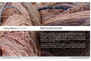 Will recycled nylon follow the success of recycled polyester? Up till now, green
nylon, considerably trickier to recycle than other petroleum-derived materials, has
only achieved major breakthroughs in the carpet industry, not yet in apparel or
accessories. But the fiber has gained traction, with yarn giants achieving better
product results and key retailers like Patagonia, Donna Karan and H&M including
recycled nylon in their lines.
This next generation fiber faces the challenge of delivering the same quality and
performance as conventional, virgin nylon. The market emphasizes heat durable
nylon 6.6: the quality for performancewear, casual bags, luggage and sports apparel.
 