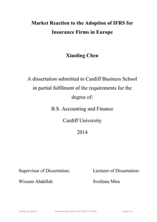 Created by: sbsjj15 Document last opened: 23/12/2014 11:56:40 Version 2.3
Market Reaction to the Adoption of IFRS for
Insurance Firms in Europe
Xiaoling Chen
A dissertation submitted to Cardiff Business School
in partial fulfilment of the requirements for the
degree of:
B.S. Accounting and Finance
Cardiff University
2014
Supervisor of Dissertation: Lecturer of Dissertation:
Wissam Abdallah Svetlana Mira
 