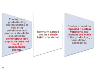 The intrinsic
photostability
characteristics of
new drug
substances and
products should be
evaluated to
demonstrate light
exposure does not
result in
unacceptable
change.
Normally, carried
out on a single
batch of material.
Studies should be
repeated if certain
variations and
changes are made
to the product (e.g.,
formulation,
packaging).
13
 