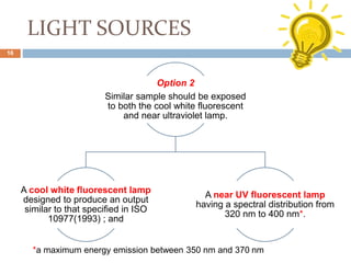 LIGHT SOURCES
Option 2
Similar sample should be exposed
to both the cool white fluorescent
and near ultraviolet lamp.
A cool white fluorescent lamp
designed to produce an output
similar to that specified in ISO
10977(1993) ; and
A near UV fluorescent lamp
having a spectral distribution from
320 nm to 400 nm*.
*a maximum energy emission between 350 nm and 370 nm
16
 