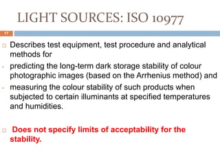 LIGHT SOURCES: ISO 10977
 Describes test equipment, test procedure and analytical
methods for
• predicting the long-term dark storage stability of colour
photographic images (based on the Arrhenius method) and
• measuring the colour stability of such products when
subjected to certain illuminants at specified temperatures
and humidities.
 Does not specify limits of acceptability for the
stability.
17
 