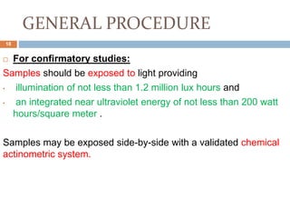 GENERAL PROCEDURE
 For confirmatory studies:
Samples should be exposed to light providing
• illumination of not less than 1.2 million lux hours and
• an integrated near ultraviolet energy of not less than 200 watt
hours/square meter .
Samples may be exposed side-by-side with a validated chemical
actinometric system.
18
 