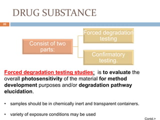 DRUG SUBSTANCE
Consist of two
parts:
Forced degradation
testing
Confirmatory
testing.
Forced degradation testing studies: is to evaluate the
overall photosensitivity of the material for method
development purposes and/or degradation pathway
elucidation.
• samples should be in chemically inert and transparent containers.
• variety of exposure conditions may be used
Contd.>
20
 