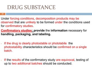 DRUG SUBSTANCE
Under forcing conditions, decomposition products may be
observed that are unlikely to be formed under the conditions used
for confirmatory studies.
Confirmatory studies: provide the information necessary for
handling, packaging, and labeling.
• If the drug is clearly photostable or photolabile the
photostability characteristics should be confirmed on a single
batch.
• If the results of the confirmatory study are equivocal, testing of
up to two additional batches should be conducted.
21
 