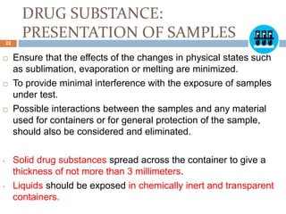 DRUG SUBSTANCE:
PRESENTATION OF SAMPLES
 Ensure that the effects of the changes in physical states such
as sublimation, evaporation or melting are minimized.
 To provide minimal interference with the exposure of samples
under test.
 Possible interactions between the samples and any material
used for containers or for general protection of the sample,
should also be considered and eliminated.
• Solid drug substances spread across the container to give a
thickness of not more than 3 millimeters.
• Liquids should be exposed in chemically inert and transparent
containers.
22
 