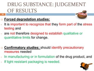 DRUG SUBSTANCE: JUDGEMENT
OF RESULTS
 Forced degradation studies:
• It is important to recognize that they form part of the stress
testing and
• are not therefore designed to establish qualitative or
quantitative limits for change.
 Confirmatory studies: should identify precautionary
measures needed
• In manufacturing or in formulation of the drug product, and
• If light resistant packaging is needed.
24
 