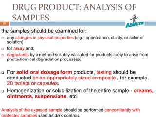DRUG PRODUCT: ANALYSIS OF
SAMPLES
the samples should be examined for;
 any changes in physical properties (e.g., appearance, clarity, or color of
solution)
 for assay and;
 degradants by a method suitably validated for products likely to arise from
photochemical degradation processes.
 For solid oral dosage form products, testing should be
conducted on an appropriately sized composite , for example,
20 tablets or capsules.
 Homogenization or solubilization of the entire sample - creams,
ointments, suspensions, etc.
Analysis of the exposed sample should be performed concomitantly with
protected samples used as dark controls.
28
 
